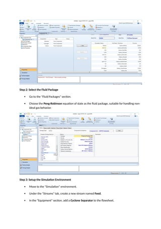 Step 2: Select the Fluid Package
 Go to the "Fluid Packages" section.
 Choose the Peng-Robinson equation of state as the fluid package, suitable for handling non-
ideal gas behavior.
Step 3: Setup the Simulation Environment
 Move to the "Simulation" environment.
 Under the "Streams" tab, create a new stream named Feed.
 In the "Equipment" section, add a Cyclone Separator to the flowsheet.
 