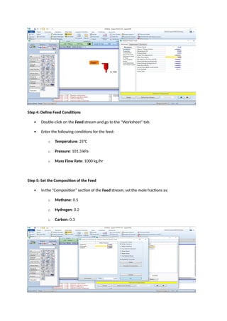 Step 4: Define Feed Conditions
 Double-click on the Feed stream and go to the "Worksheet" tab.
 Enter the following conditions for the feed:
o Temperature: 25°C
o Pressure: 101.3 kPa
o Mass Flow Rate: 1000 kg/hr
Step 5: Set the Composition of the Feed
 In the "Composition" section of the Feed stream, set the mole fractions as:
o Methane: 0.5
o Hydrogen: 0.2
o Carbon: 0.3
 
