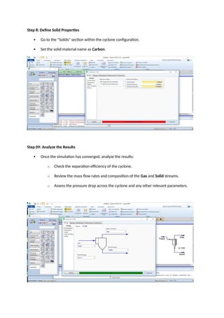 Step 8: Define Solid Properties
 Go to the "Solids" section within the cyclone configuration.
 Set the solid material name as Carbon.
Step 09: Analyze the Results
 Once the simulation has converged, analyze the results:
o Check the separation efficiency of the cyclone.
o Review the mass flow rates and composition of the Gas and Solid streams.
o Assess the pressure drop across the cyclone and any other relevant parameters.
 