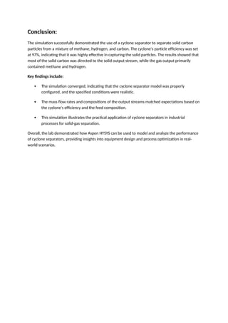 Conclusion:
The simulation successfully demonstrated the use of a cyclone separator to separate solid carbon
particles from a mixture of methane, hydrogen, and carbon. The cyclone's particle efficiency was set
at 97%, indicating that it was highly effective in capturing the solid particles. The results showed that
most of the solid carbon was directed to the solid output stream, while the gas output primarily
contained methane and hydrogen.
Key findings include:
 The simulation converged, indicating that the cyclone separator model was properly
configured, and the specified conditions were realistic.
 The mass flow rates and compositions of the output streams matched expectations based on
the cyclone's efficiency and the feed composition.
 This simulation illustrates the practical application of cyclone separators in industrial
processes for solid-gas separation.
Overall, the lab demonstrated how Aspen HYSYS can be used to model and analyze the performance
of cyclone separators, providing insights into equipment design and process optimization in real-
world scenarios.
 