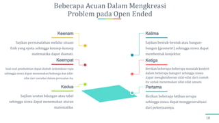Beberapa Acuan Dalam Mengkreasi
Problem pada Open Ended
10
Berikan beberapa latihan serupa
sehingga siswa dapat menggeneralisasi
dari pekerjaannya.
Pertama
Sajikan urutan bilangan atau tabel
sehingga siswa dapat menemukan aturan
matematika.
Kedua
Berikan beberapa-beberapa masalah konkrit
dalam beberapa katagori sehingga siswa
dapat mengkolaborasi sifat-sifat dari contoh
itu untuk menemukan sifat-sifat umum.
Ketiga
Soal-soal pembuktian dapat diubah sedemikian rupa
sehingga siswa dapat menemukan hubunga dan sifat-
sifat dari variabel dalam persoalan itu.
Keempat
Sajikan bentuk-bentuk atau bangun-
bangun (geometri) sehingga siswa dapat
membentuk konjektur.
Kelima
Sajikan permasalahan melalui situasi
fisik yang nyata sehingga konsep-konsep
matematika dapat diamati.
Keenam
 