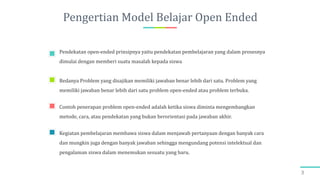 Pengertian Model Belajar Open Ended
Pendekatan open-ended prinsipnya yaitu pendekatan pembelajaran yang dalam prosesnya
dimulai dengan memberi suatu masalah kepada siswa
Bedanya Problem yang disajikan memiliki jawaban benar lebih dari satu. Problem yang
memiliki jawaban benar lebih dari satu problem open-ended atau problem terbuka.
Contoh penerapan problem open-ended adalah ketika siswa diminta mengembangkan
metode, cara, atau pendekatan yang bukan berorientasi pada jawaban akhir.
Kegiatan pembelajaran membawa siswa dalam menjawab pertanyaan dengan banyak cara
dan mungkin juga dengan banyak jawaban sehingga mengundang potensi intelektual dan
pengalaman siswa dalam menemukan sesuatu yang baru.
3
 
