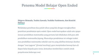 Penemu Model Belajar Open Ended
6
Melakukan penelitian dua puluh tahun yang lalu dengan menghasilkan
penelitian pendekatan open ended. Open-ended merupakan salah satu upaya
inovasi pendidikan matematika yang pertama kali dilakukan oleh para ahli
pendidikan matematika Jepang. Munculnya pendekatan ini sebagai reaksi
atas pendidikan matematika sekolah saat itu yang aktifitas kelasnya disebut
dengan “issei jugyow” (frontal teaching), guru menjelaskan konsep baru di
depan kelas kepada para siswa, kemudian memberikan contoh untuk
penyelesaian beberapa soal.
Shigeru Shimada, Toshio Sawada, Yoshiko Yashimoto, dan Kenichi
Shibuya
 