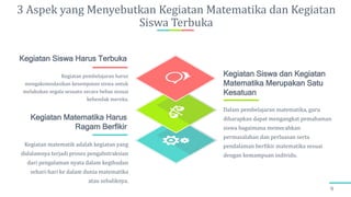 3 Aspek yang Menyebutkan Kegiatan Matematika dan Kegiatan
Siswa Terbuka
9
Kegiatan matematik adalah kegiatan yang
didalamnya terjadi proses pengabstraksian
dari pengalaman nyata dalam kegihudan
sehari-hari ke dalam dunia matematika
atau sebaliknya.
Kegiatan Matematika Harus
Ragam Berfikir
Dalam pembelajaran matematika, guru
diharapkan dapat mengangkat pemahaman
siswa bagaimana memecahkan
permasalahan dan perluasan serta
pendalaman berfikir matematika sesuai
dengan kemampuan individu.
Kegiatan Siswa dan Kegiatan
Matematika Merupakan Satu
Kesatuan
Kegiatan pembelajaran harus
mengakomodasikan kesempatan siswa untuk
melakukan segala sesuatu secara bebas sesuai
kehendak mereka.
Kegiatan Siswa Harus Terbuka
 