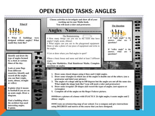 OPEN ENDED TASKS: ANGLES
                                     Choose activities to investigate and show all of your
                                             working out in your Maths book.
             What If                       You will need a ruler and protractor.
                                                                                                         The Question

                                   Angles Name…………….
                                                     The Brainstorming
# What if buildings were          # How many things can you see in the room that have                # If “right angle” is the
designed without angles? What     angles? (right, acute, obtuse)                                     answer, what are 5
could they look like?                                                                                questions?
                                  # What angles can you see in the playground equipment.
                                  Draw or take a photo of one piece of equipment and write in
                                  the angles.                                                        If “reflex angle” is the
                                                                                                     answer, what are 5
                                  # List or draw where you find angles in sport?                     questions?
Identify and draw the
type of angles formed             #Draw a basic house and name and label at least 2 different
by a clock at various             angles.
times of the day.                 #Log into Mathletics. Find Rainforest Maths. Complete
                                  questions on angles.
Look at some flags
from different
countries. Identify and                1. Draw some closed shapes using 6 lines and 4 right angles.
record all the angles                  2. Draw some triangles in which one of the angles is double one of the others. (use a
you can find. (right,                     protractor and label your picture)
acute, obtuse, straight                3. The angles of a shape add up to 540 degrees but the angles are not all the same size.
or reflex)                                What might the shape look like? (you will need a ruler and protractor)
                                       4. Draw some irregular 2D shapes and record the types of angles. (not squares or
Explain what it means                     rectangles)
in football if you are on              5. Complete all of the angles on the Roger Federer picture.
an acute angle. Draw a
diagram.                               ####Draw a picture of a house with EXACTLY 24 right angles, 6 acute angles and 2
                                       obtuse angles.
Find a building where
the architect has used                 ####Create an orienteering map of our school. Use a compass and give instructions
interesting angles.                    using DEGREES and metres of the course that you have designed.
Explain.
 