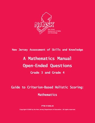 PTM #1506.44
Copyright © 2008 by the New Jersey Department of Education. All rights reserved.
New Jersey Assessment of Skills and Knowledge
A Mathematics Manual
Open-Ended Questions
Grade 3 and Grade 4
Guide to Criterion-Based Holistic Scoring:
Mathematics
62440-62440 • U18E5.5 • Printed in U.S.A.
743696
NJASKMATHEMATICSSCORINGMANUAL•GuidetoCriterion-BasedHolisticScoring•2007
 