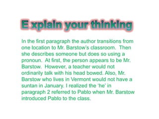 In the first paragraph the author transitions from
one location to Mr. Barstow‟s classroom. Then
she describes someone but does so using a
pronoun. At first, the person appears to be Mr.
Barstow. However, a teacher would not
ordinarily talk with his head bowed. Also, Mr.
Barstow who lives in Vermont would not have a
suntan in January. I realized the „he‟ in
paragraph 2 referred to Pablo when Mr. Barstow
introduced Pablo to the class.
 