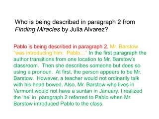 Who is being described in paragraph 2 from
Finding Miracles by Julia Alvarez?

Pablo is being described in paragraph 2. Mr. Barstow
“was introducing him: Pablo…” In the first paragraph the
author transitions from one location to Mr. Barstow‟s
classroom. Then she describes someone but does so
using a pronoun. At first, the person appears to be Mr.
Barstow. However, a teacher would not ordinarily talk
with his head bowed. Also, Mr. Barstow who lives in
Vermont would not have a suntan in January. I realized
the „he‟ in paragraph 2 referred to Pablo when Mr.
Barstow introduced Pablo to the class.
 
