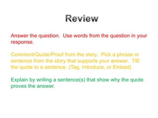Answer the question. Use words from the question in your
response.

Comment/Quote/Proof from the story. Pick a phrase or
sentence from the story that supports your answer. TIE
the quote to a sentence. (Tag, Introduce, or Embed)

Explain by writing a sentence(s) that show why the quote
proves the answer.
 