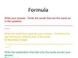 Write your answer. Circle the words that are the same as
in the question.
_______________________________________________
___.

Write the proof that supports your answer. Underline the
tag (introduce, embed) part of the quote.
In the story it says
“______________________________________________
___.”

Write the explanation that tells why the quote proves your
answer.
 