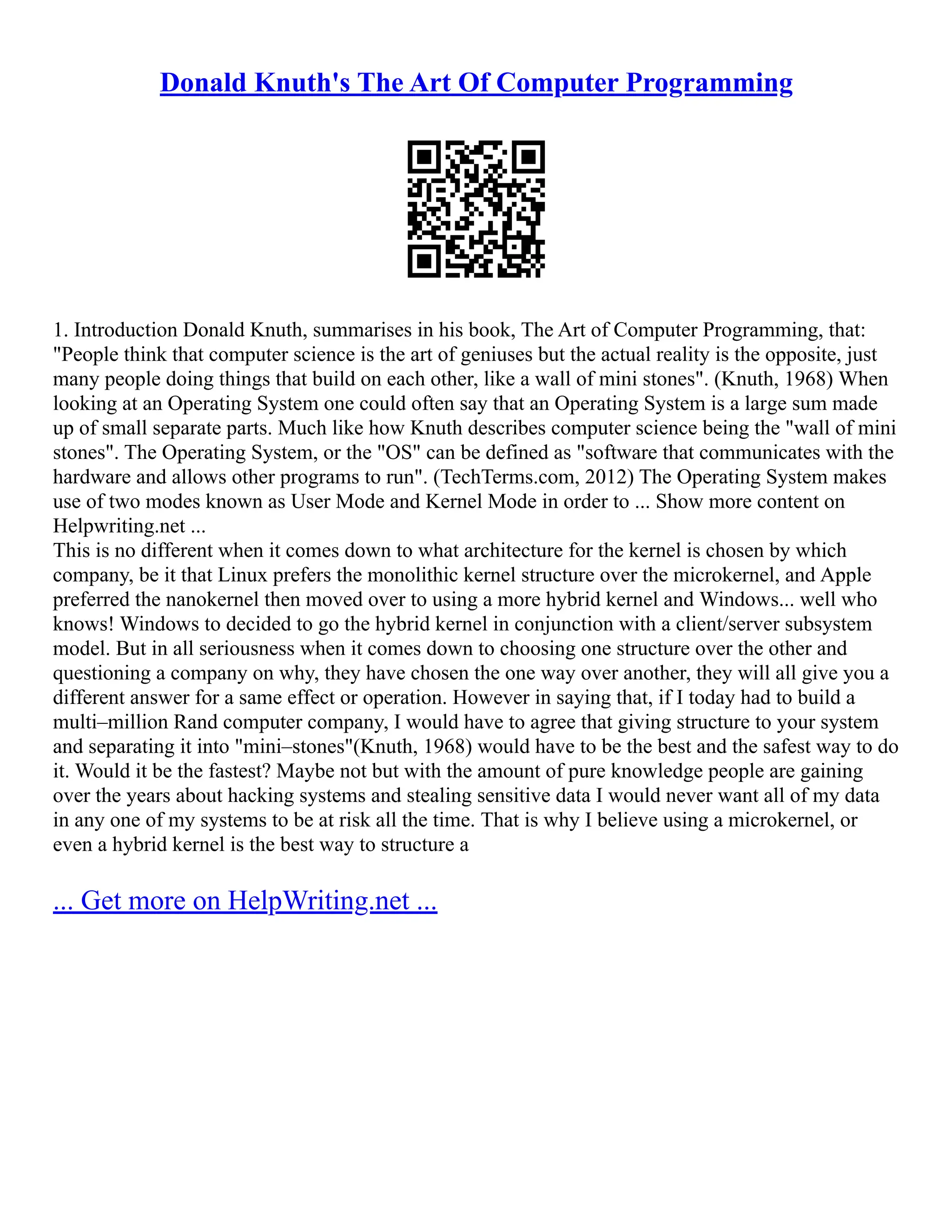 Donald Knuth's The Art Of Computer Programming
1. Introduction Donald Knuth, summarises in his book, The Art of Computer Programming, that:
"People think that computer science is the art of geniuses but the actual reality is the opposite, just
many people doing things that build on each other, like a wall of mini stones". (Knuth, 1968) When
looking at an Operating System one could often say that an Operating System is a large sum made
up of small separate parts. Much like how Knuth describes computer science being the "wall of mini
stones". The Operating System, or the "OS" can be defined as "software that communicates with the
hardware and allows other programs to run". (TechTerms.com, 2012) The Operating System makes
use of two modes known as User Mode and Kernel Mode in order to ... Show more content on
Helpwriting.net ...
This is no different when it comes down to what architecture for the kernel is chosen by which
company, be it that Linux prefers the monolithic kernel structure over the microkernel, and Apple
preferred the nanokernel then moved over to using a more hybrid kernel and Windows... well who
knows! Windows to decided to go the hybrid kernel in conjunction with a client/server subsystem
model. But in all seriousness when it comes down to choosing one structure over the other and
questioning a company on why, they have chosen the one way over another, they will all give you a
different answer for a same effect or operation. However in saying that, if I today had to build a
multi–million Rand computer company, I would have to agree that giving structure to your system
and separating it into "mini–stones"(Knuth, 1968) would have to be the best and the safest way to do
it. Would it be the fastest? Maybe not but with the amount of pure knowledge people are gaining
over the years about hacking systems and stealing sensitive data I would never want all of my data
in any one of my systems to be at risk all the time. That is why I believe using a microkernel, or
even a hybrid kernel is the best way to structure a
... Get more on HelpWriting.net ...
 