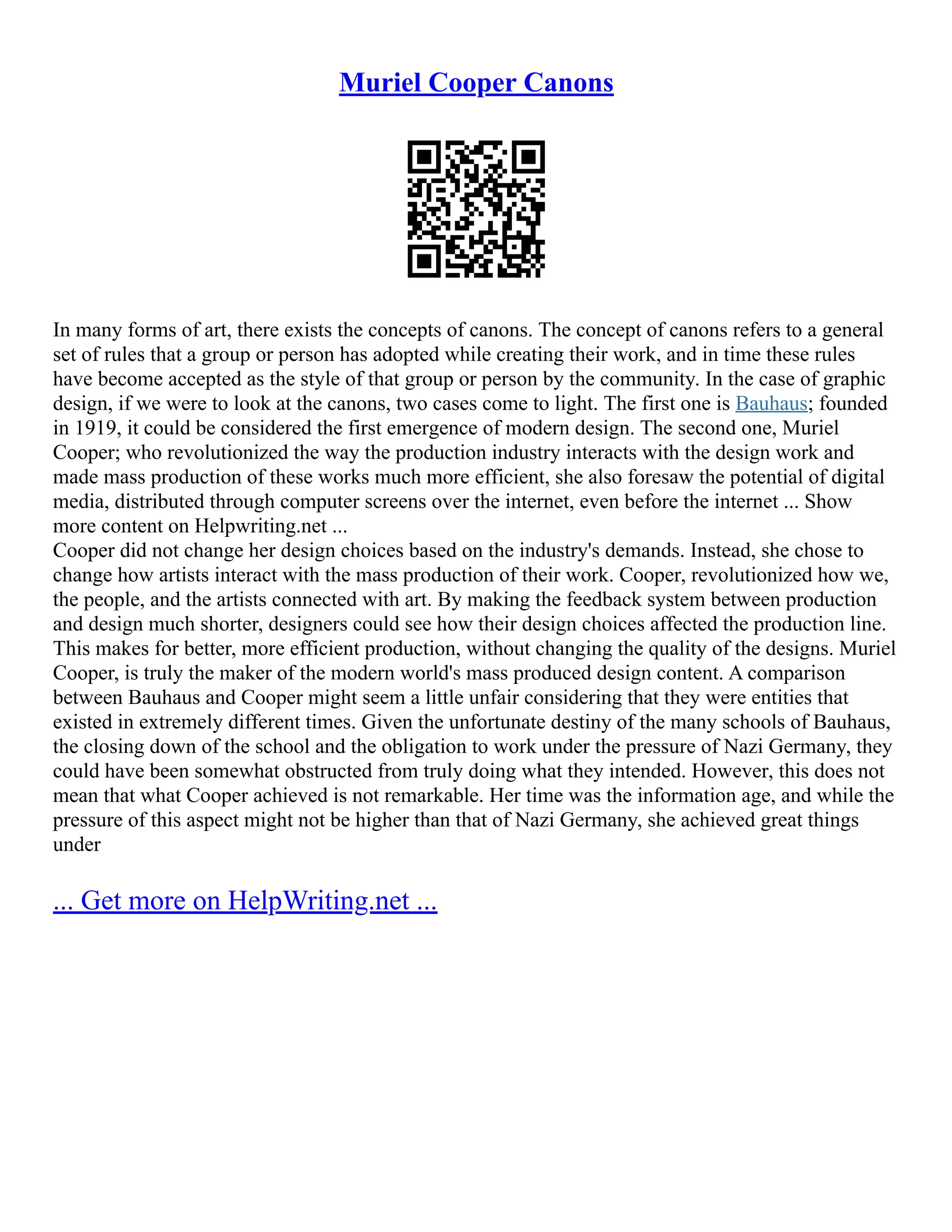 Muriel Cooper Canons
In many forms of art, there exists the concepts of canons. The concept of canons refers to a general
set of rules that a group or person has adopted while creating their work, and in time these rules
have become accepted as the style of that group or person by the community. In the case of graphic
design, if we were to look at the canons, two cases come to light. The first one is Bauhaus; founded
in 1919, it could be considered the first emergence of modern design. The second one, Muriel
Cooper; who revolutionized the way the production industry interacts with the design work and
made mass production of these works much more efficient, she also foresaw the potential of digital
media, distributed through computer screens over the internet, even before the internet ... Show
more content on Helpwriting.net ...
Cooper did not change her design choices based on the industry's demands. Instead, she chose to
change how artists interact with the mass production of their work. Cooper, revolutionized how we,
the people, and the artists connected with art. By making the feedback system between production
and design much shorter, designers could see how their design choices affected the production line.
This makes for better, more efficient production, without changing the quality of the designs. Muriel
Cooper, is truly the maker of the modern world's mass produced design content. A comparison
between Bauhaus and Cooper might seem a little unfair considering that they were entities that
existed in extremely different times. Given the unfortunate destiny of the many schools of Bauhaus,
the closing down of the school and the obligation to work under the pressure of Nazi Germany, they
could have been somewhat obstructed from truly doing what they intended. However, this does not
mean that what Cooper achieved is not remarkable. Her time was the information age, and while the
pressure of this aspect might not be higher than that of Nazi Germany, she achieved great things
under
... Get more on HelpWriting.net ...
 