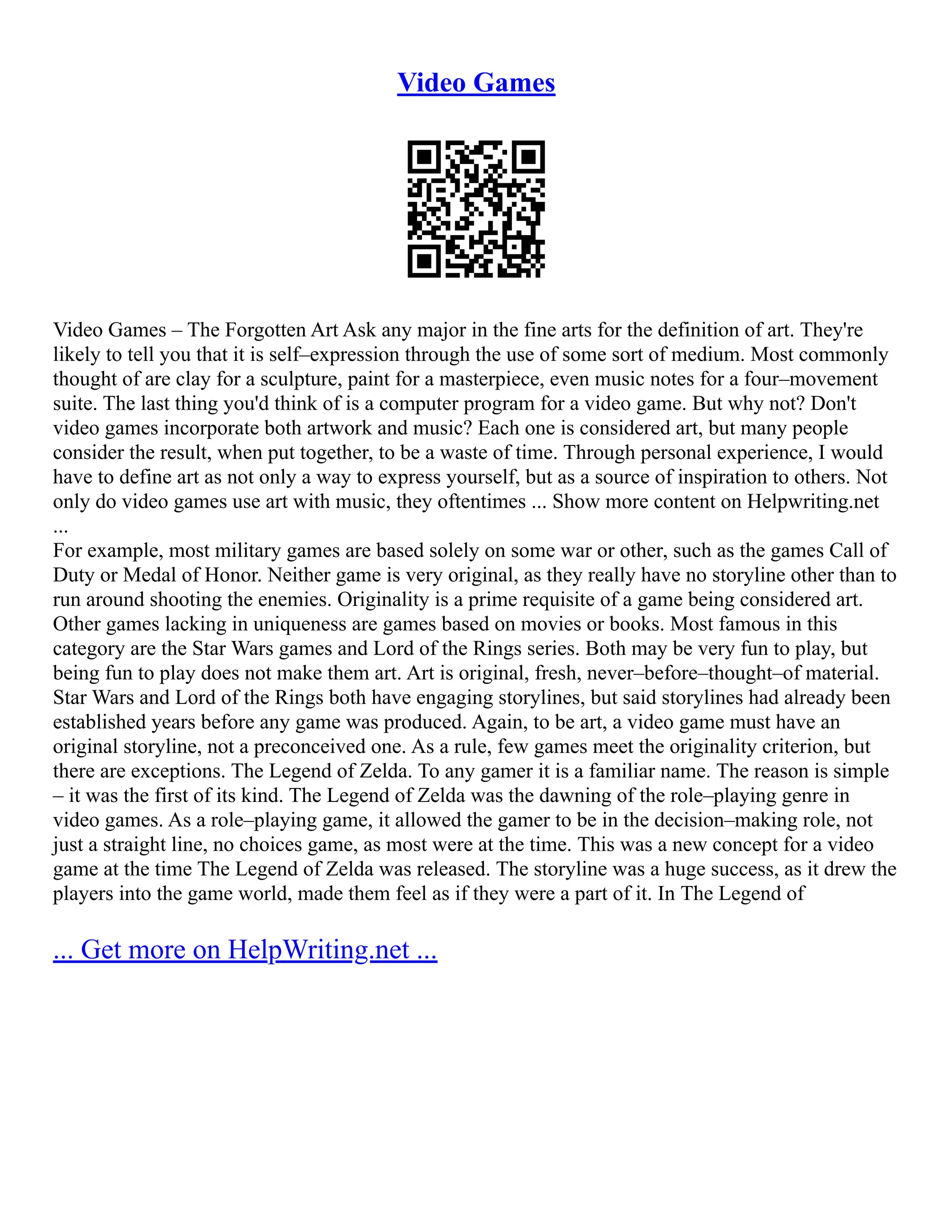 Video Games
Video Games – The Forgotten Art Ask any major in the fine arts for the definition of art. They're
likely to tell you that it is self–expression through the use of some sort of medium. Most commonly
thought of are clay for a sculpture, paint for a masterpiece, even music notes for a four–movement
suite. The last thing you'd think of is a computer program for a video game. But why not? Don't
video games incorporate both artwork and music? Each one is considered art, but many people
consider the result, when put together, to be a waste of time. Through personal experience, I would
have to define art as not only a way to express yourself, but as a source of inspiration to others. Not
only do video games use art with music, they oftentimes ... Show more content on Helpwriting.net
...
For example, most military games are based solely on some war or other, such as the games Call of
Duty or Medal of Honor. Neither game is very original, as they really have no storyline other than to
run around shooting the enemies. Originality is a prime requisite of a game being considered art.
Other games lacking in uniqueness are games based on movies or books. Most famous in this
category are the Star Wars games and Lord of the Rings series. Both may be very fun to play, but
being fun to play does not make them art. Art is original, fresh, never–before–thought–of material.
Star Wars and Lord of the Rings both have engaging storylines, but said storylines had already been
established years before any game was produced. Again, to be art, a video game must have an
original storyline, not a preconceived one. As a rule, few games meet the originality criterion, but
there are exceptions. The Legend of Zelda. To any gamer it is a familiar name. The reason is simple
– it was the first of its kind. The Legend of Zelda was the dawning of the role–playing genre in
video games. As a role–playing game, it allowed the gamer to be in the decision–making role, not
just a straight line, no choices game, as most were at the time. This was a new concept for a video
game at the time The Legend of Zelda was released. The storyline was a huge success, as it drew the
players into the game world, made them feel as if they were a part of it. In The Legend of
... Get more on HelpWriting.net ...
 