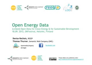 Open Energy Data
(Linked) Open Data for Clean Energy & for Sustainable Development
18.09. 2012, OKFestival, Helsinki, Finland


Denise Recheis, REEEP
Thomas Thurner, Semantic Web Company (SWC)

        @semwebcompany            facebook.com
        @reegle




                                                 These slides are published under :
                                                 http://creativecommons.org/licenses/by/3.0
 