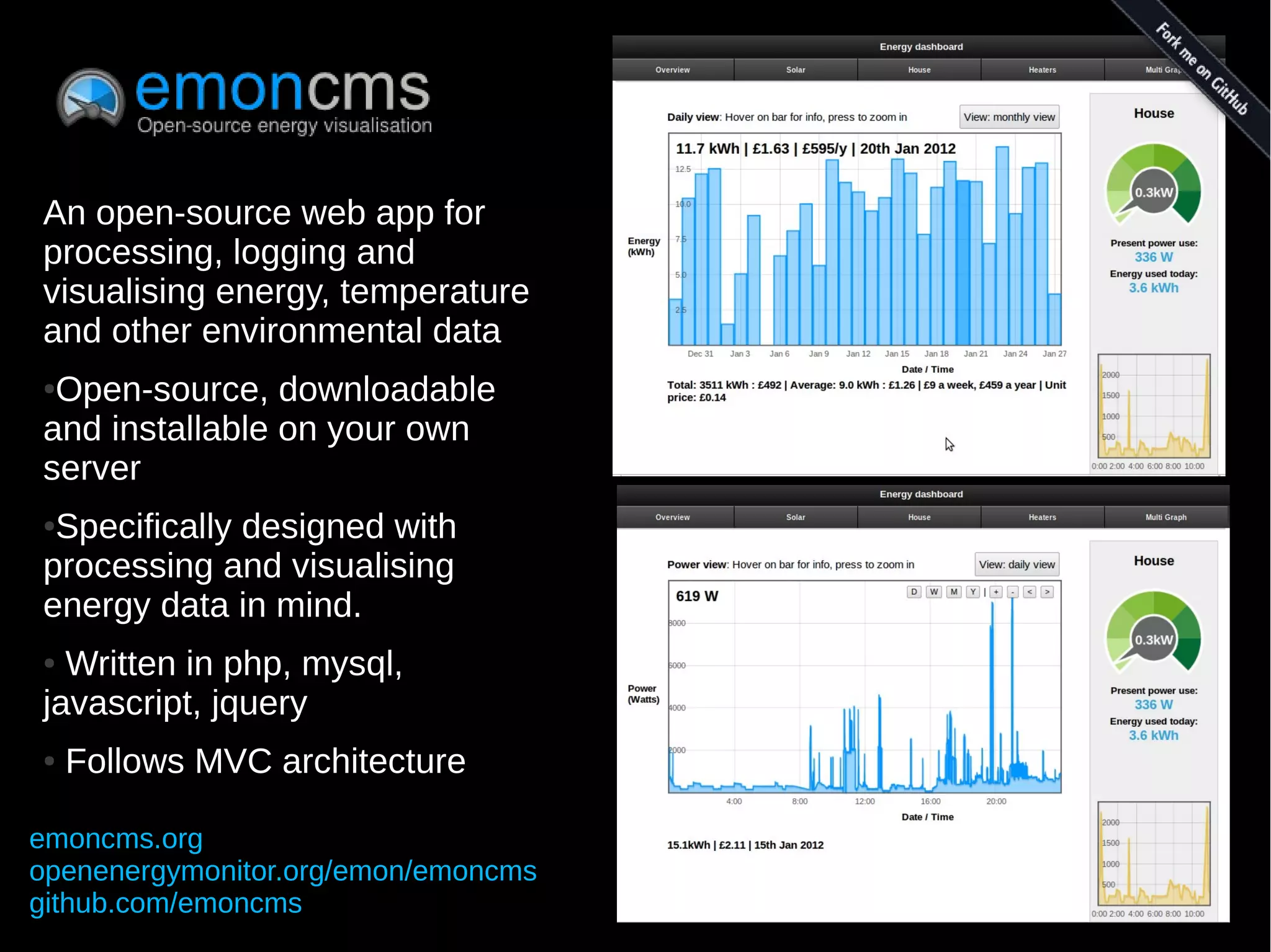 An open-source web app for
processing, logging and
visualising energy, temperature
and other environmental data
●Open-source, downloadable
and installable on your own
server
●Specifically designed with
processing and visualising
energy data in mind.
● Written in php, mysql,
javascript, jquery
●   Follows MVC architecture

emoncms.org
openenergymonitor.org/emon/emoncms
github.com/emoncms
 