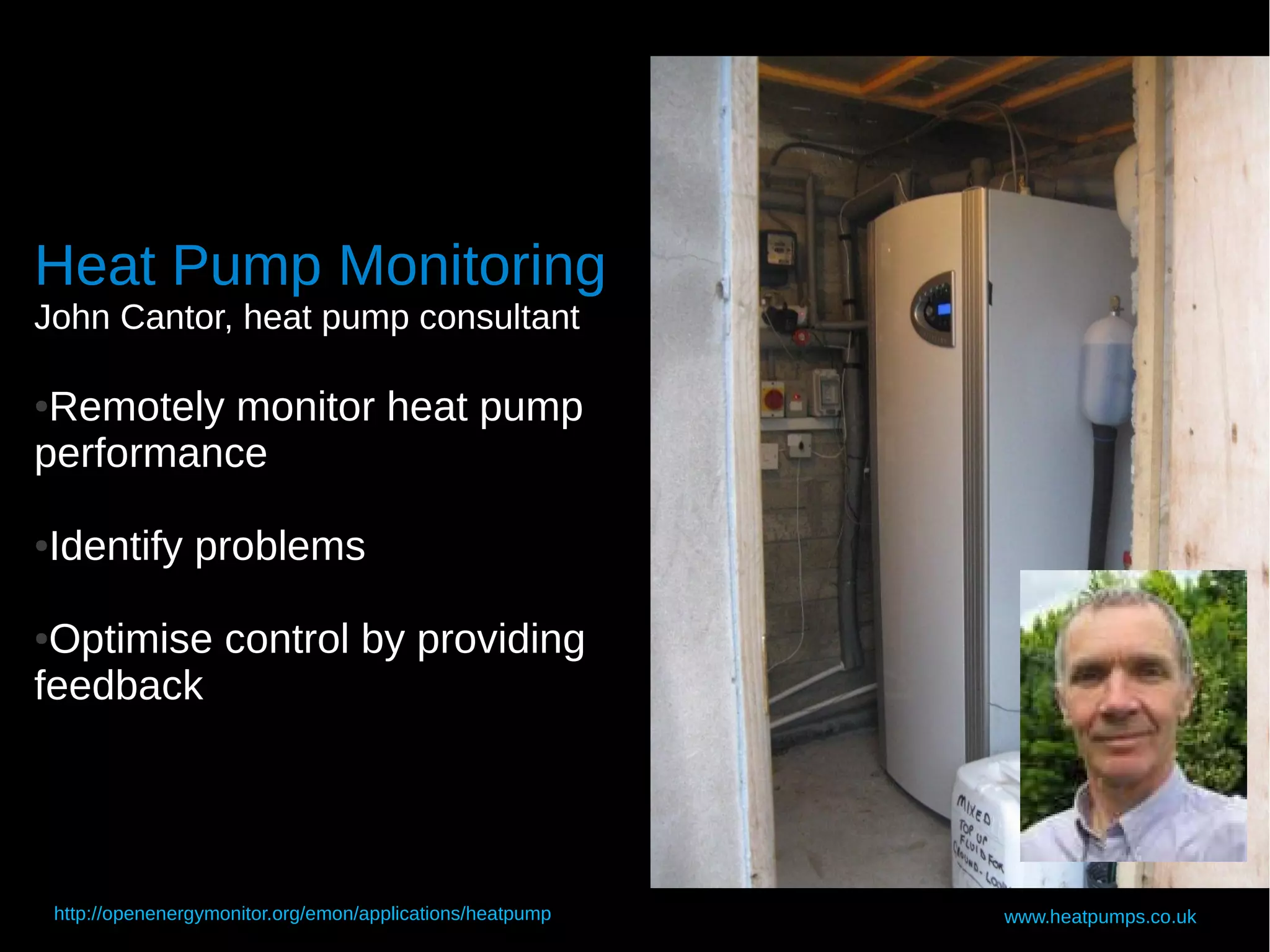 Heat Pump Monitoring
John Cantor, heat pump consultant

●Remotely monitor heat pump
performance

Identify problems
●



●Optimise control by providing
feedback




    http://openenergymonitor.org/emon/applications/heatpump   www.heatpumps.co.uk
 