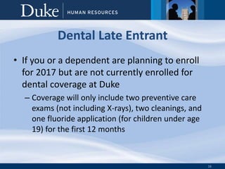 16
Dental Late Entrant
• If you or a dependent are planning to enroll
for 2017 but are not currently enrolled for
dental coverage at Duke
– Coverage will only include two preventive care
exams (not including X-rays), two cleanings, and
one fluoride application (for children under age
19) for the first 12 months
 