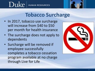 7
Tobacco Surcharge
• In 2017, tobacco use surcharge
will increase from $40 to $50
per month for health insurance
• The surcharge does not apply to
dependents
• Surcharge will be removed if
employee successfully
completes a tobacco cessation
program available at no charge
through Live for Life
 