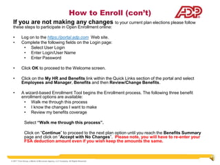 How to Enroll (con’t)
  If you are not making any changes to your current plan elections please follow
  these steps to participate in Open Enrollment online:

  •       Log on to the https://portal.adp.com Web site.
  •       Complete the following fields on the Login page:
           • Select User Login
           • Enter Login/User Name
           • Enter Password

  •       Click OK to proceed to the Welcome screen.

  •       Click on the My HR and Benefits link within the Quick Links section of the portal and select
          Employees and Manager, Benefits and then Review/Change Benefits.

  •       A wizard-based Enrollment Tool begins the Enrollment process. The following three benefit
          enrollment options are available:
           • Walk me through this process
           • I know the changes I want to make
           • Review my benefits coverage

             Select “Walk me through this process”.

             Click on “Continue” to proceed to the next plan option until you reach the Benefits Summary
             page and click on “Accept with No Changes”. Please note, you will have to re-enter your
             FSA deduction amount even if you wish keep the amounts the same.



© 2011 Trion Group, a Marsh & McLennan Agency, LLC Company. All Rights Reserved
 