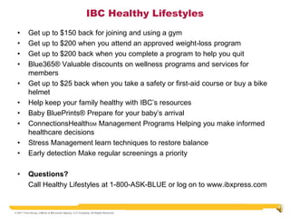IBC Healthy Lifestyles
  •       Get up to $150 back for joining and using a gym
  •       Get up to $200 when you attend an approved weight-loss program
  •       Get up to $200 back when you complete a program to help you quit
  •       Blue365® Valuable discounts on wellness programs and services for
          members
  •       Get up to $25 back when you take a safety or first-aid course or buy a bike
          helmet
  •       Help keep your family healthy with IBC’s resources
  •       Baby BluePrints® Prepare for your baby’s arrival
  •       ConnectionsHealthSM Management Programs Helping you make informed
          healthcare decisions
  •       Stress Management learn techniques to restore balance
  •       Early detection Make regular screenings a priority

  •       Questions?
          Call Healthy Lifestyles at 1-800-ASK-BLUE or log on to www.ibxpress.com


© 2011 Trion Group, a Marsh & McLennan Agency, LLC Company. All Rights Reserved
 