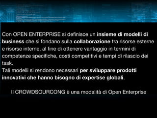 Con OPEN ENTERPRISE si definisce un insieme di modelli di
business che si fondano sulla collaborazione tra risorse esterne
e risorse interne, al fine di ottenere vantaggio in termini di
competenze specifiche, costi competitivi e tempi di rilascio dei
task.
Tali modelli si rendono necessari per sviluppare prodotti
innovativi che hanno bisogno di expertise globali.
Il CROWDSOURCONG è una modalità di Open Enterprise

 