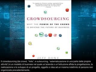 Il crowdsourcing (da crowd, "folla", e outsourcing, "esternalizzazione di una parte delle proprie
attività") è un modello di business nel quale un’azienda o un’istituzione affida la progettazione, la
realizzazione o lo sviluppo di un progetto, oggetto o idea ad un insieme indefinito di persone non
organizzate precedentemente.

 