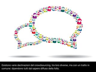 Esistono varie declinazioni del crowdsourcing, tra loro diverse, ma con un tratto in
comune: dipendono tutti dal sapere diffuso della folla.

 