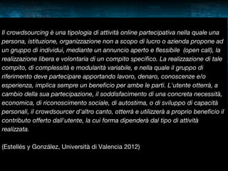 Il crowdsourcing è una tipologia di attività online partecipativa nella quale una
persona, istituzione, organizzazione non a scopo di lucro o azienda propone ad
un gruppo di individui, mediante un annuncio aperto e flessibile (open call), la
realizzazione libera e volontaria di un compito specifico. La realizzazione di tale
compito, di complessità e modularità variabile, e nella quale il gruppo di
riferimento deve partecipare apportando lavoro, denaro, conoscenze e/o
esperienza, implica sempre un beneficio per ambe le parti. L'utente otterrà, a
cambio della sua partecipazione, il soddisfacimento di una concreta necessità,
economica, di riconoscimento sociale, di autostima, o di sviluppo di capacità
personali, il crowdsourcer d'altro canto, otterrà e utilizzerà a proprio beneficio il
contributo offerto dall'utente, la cui forma dipenderà dal tipo di attività
realizzata.
(Estellés y González, Università di Valencia 2012)

 