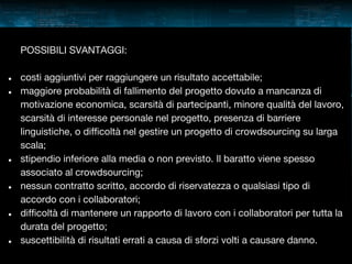 POSSIBILI SVANTAGGI:
●
●

●

●

●

●

costi aggiuntivi per raggiungere un risultato accettabile;
maggiore probabilità di fallimento del progetto dovuto a mancanza di
motivazione economica, scarsità di partecipanti, minore qualità del lavoro,
scarsità di interesse personale nel progetto, presenza di barriere
linguistiche, o difficoltà nel gestire un progetto di crowdsourcing su larga
scala;
stipendio inferiore alla media o non previsto. Il baratto viene spesso
associato al crowdsourcing;
nessun contratto scritto, accordo di riservatezza o qualsiasi tipo di
accordo con i collaboratori;
difficoltà di mantenere un rapporto di lavoro con i collaboratori per tutta la
durata del progetto;
suscettibilità di risultati errati a causa di sforzi volti a causare danno.

 