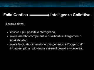 Folla Caotica

Intelligenza Collettiva

Il crowd deve:
●
●

●

essere il più possibile eterogeneo,
avere membri competenti e qualificati sull’argomento
(stakeholder),
avere la giusta dimensione: più generico è l’oggetto d’
indagine, più ampio dovrà essere il crowd e viceversa.

 