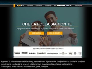 Eppela è la piattaforma di crowdfunding, reward based e generalista, che permette di creare un progetto,
condividerlo con il proprio network ed ottenere un finanziamento per la sua realizzazione.
Si rivolge ad artisti scrittori, un videomaker, geek, designer.

 