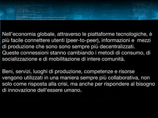 Nell’economia globale, attraverso le piattaforme tecnologiche, è
più facile connettere utenti (peer-to-peer), informazioni e mezzi
di produzione che sono sono sempre più decentralizzati.
Queste connessioni stanno cambiando i metodi di consumo, di
socializzazione e di mobilitazione di intere comunità.
Beni, servizi, luoghi di produzione, competenze e risorse
vengono utilizzati in una maniera sempre più collaborativa, non
solo come risposta alla crisi, ma anche per rispondere al bisogno
di innovazione dell'essere umano.

 