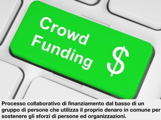 Processo collaborativo di finanziamento dal basso di un
gruppo di persone che utilizza il proprio denaro in comune per
sostenere gli sforzi di persone ed organizzazioni.

 