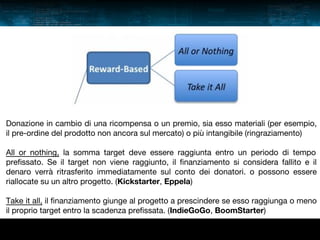Donazione in cambio di una ricompensa o un premio, sia esso materiali (per esempio,
il pre-ordine del prodotto non ancora sul mercato) o più intangibile (ringraziamento)
All or nothing, la somma target deve essere raggiunta entro un periodo di tempo
prefissato. Se il target non viene raggiunto, il finanziamento si considera fallito e il
denaro verrà ritrasferito immediatamente sul conto dei donatori. o possono essere
riallocate su un altro progetto. (Kickstarter, Eppela)
Take it all, il finanziamento giunge al progetto a prescindere se esso raggiunga o meno
il proprio target entro la scadenza prefissata. (IndieGoGo, BoomStarter)

 