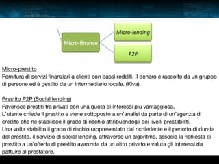 Micro-prestito
Fornitura di servizi finanziari a clienti con bassi redditi. Il denaro è raccolto da un gruppo
di persone ed è gestito da un intermediario locale. (Kiva).
Prestito P2P (Social lending)
Favorisce prestiti tra privati con una quota di interessi più vantaggiosa.
L’utente chiede il prestito e viene sottoposto a un’analisi da parte di un’agenzia di
credito che ne stabilisce il grado di rischio attribuendogli dei livelli prestabiliti.
Una volta stabilito il grado di rischio rappresentato dal richiedente e il periodo di durata
del prestito, il servizio di social lending, attraverso un algoritmo, associa la richiesta di
prestito a un’offerta di prestito avanzata da un altro privato e valuta gli interessi da
pattuire al prestatore.

 