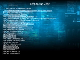 CREDITS AND MORE
Lil Demon - Club Can't Even Handle Me
Chris Anderson: Come i video sul web stimolano l'innovazione globale
Jeff Howe – Crowdsourcing
Crowdsourcing Evolution (Italiano)
http://it.wikipedia.org/wiki/File:CI_type-italian.jpg
http://markethics.blogspot.it/2012/11/7-siti-web-di-crowdfounding-per.html
http://innovitalia.net/crowdforce/product/index.html
http://www.crowdsourcing.org
Crowdsourcing and Crowdfunding Explained
http://www.crowdengineering.com/
http://www.rockethub.com/
http://aws.amazon.com/mturk/
http://www.innocentive.com/
http://geniusrocket.com/join
http://99designs.it/
http://www.yelp.it/
https://www.cocontest.com/
http://zooppa.com/it-it/contests
https://www.waze.com/
http://www.spreaker.com/
https://www.airbnb.it/
http://www.blablacar.it/
http://www.locloc.it/
http://www.reoose.com/
http://www.eppela.com/

 