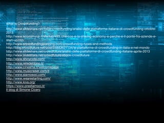 What is Crowdfunding?
http://www.slideshare.net/italiancrowdfunding/analisi-delle-piattaforme-italiane-di-crowdfunding-ottobre2013
http://www.economyup.it/startup/493_che-cos-e-la-sharing-economy-e-perche-e-il-ponte-fra-aziende-estart-up.htm
http://www.crowdfundingplanning.com/crowdfunding-types-and-methods
http://blog.crowdfuture.net/post/28843621134/le-piattaforme-di-crowdfunding-in-italia-e-nel-mondo
http://www.slideshare.net/crowdfuture/analisi-delle-piattaforme-di-crowdfunding-italiane-aprile-2013
http://www.slideshare.net/crowdfuture/ebook-crowdfuture
http://www.shinynote.com/
http://www.retedeldono.it/
http://www.cineama.it/welcomepage
http://www.musicraiser.com/it
http://www.siamosoci.com/
http://www.wearestarting.com/
http://www.kiva.org/
https://www.prestiamoci.it/
Il blog di Simone Cicero

 