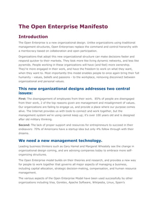 The Open Enterprise Manifesto
Introduction
The Open Enterprise is a new organizational design. Unlike organizations using traditional
management structures, Open Enterprises replace the command and control hierarchy with
a meritocracy based on collaboration and open participation.

Organizations that adopt this new organizational structure can make decisions faster and
respond quicker to their markets. They look more like living dynamic networks, and less like
pyramids. People working in these organizations will have (and feel) more ownership.
They're more engaged in their work, and have the freedom to work on what they want,
when they want to. Most importantly this model enables people to once again bring their full
humanity - values, beliefs and passions - to the workplace, removing disconnect between
organizational and personal values.

This new organizational designs addresses two central
issues:
First: The disengagement of employees from their work. 85% of people are disengaged
from their work, 2 of the top reasons given are management and misalignment of values.
Our organizations are failing to engage us, and provide a place where our purpose comes
alive. The Internet provides us with tools to connect and work together, but the
management system we're using cannot keep up; it's over 100 years old and is designed
after old military thinking.

Second: The lack of proper support and resources for entrepreneurs to succeed in their
endeavors: 70% of Americans have a startup idea but only 4% follow through with their
dreams.

We need a new management technology.
Leading business thinkers such as Gary Hamel and Margaret Wheately see the change in
organizational design coming, and are advising companies today to embrace more self-
organizing structures.

The Open Enterprise model builds on their theories and research, and provides a new way
for people to work together that governs all major aspects of managing a business,
including capital allocation, strategic decision-making, compensation, and human resource
management.

The various aspects of the Open Enterprise Model have been used successfully by other
organizations including Visa, Goretex, Apache Software, Wikipedia, Linux, Spain’s
 