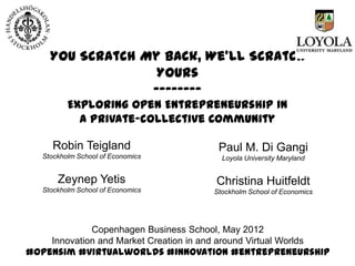 You Scratch My Back, We’ll Scratch
                  Yours
                 --------
         Exploring Open Entrepreneurship in
           a Private-collective Community

     Robin Teigland                        Paul M. Di Gangi
  Stockholm School of Economics             Loyola University Maryland


      Zeynep Yetis                        Christina Huitfeldt
  Stockholm School of Economics           Stockholm School of Economics




             Copenhagen Business School, May 2012
    Innovation and Market Creation in and around Virtual Worlds
#opensim #virtualworlds #innovation #entrepreneurship
 