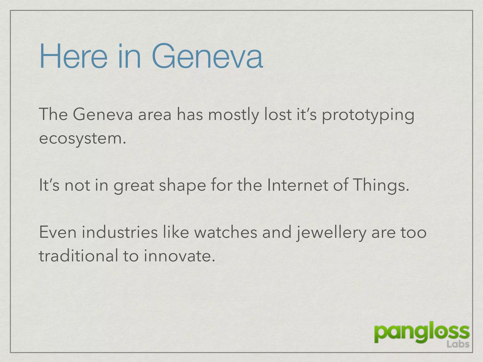 Here in Geneva
The Geneva area has mostly lost it’s prototyping
ecosystem.
It’s not in great shape for the Internet of Things.
Even industries like watches and jewellery are too
traditional to innovate.
 