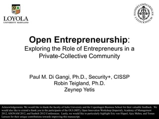 Open Entrepreneurship:
                    Exploring the Role of Entrepreneurs in a
                         Private-Collective Community


                        Paul M. Di Gangi, Ph.D., Security+, CISSP
                                  Robin Teigland, Ph.D.
                                      Zeynep Yetis


Acknowledgements: We would like to thank the faculty of Aalto University and the Copenhagen Business School for their valuable feedback. We
would also like to extend a thank you to the participants of the OUI (MIT), Open Innovation Workshop (Imperial), Academy of Management
2012, ASONAM 2012, and Sunbelt 2012 Conferences. Lastly, we would like to particularly highlight Eric von Hippel, Ajey Mehra, and Tomas
Larsson for their unique contributions towards improving this manuscript.
 