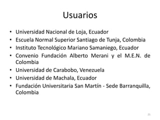 Usuarios
• Universidad Nacional de Loja, Ecuador
• Escuela Normal Superior Santiago de Tunja, Colombia
• Instituto Tecnológico Mariano Samaniego, Ecuador
• Convenio Fundación Alberto Merani y el M.E.N. de
  Colombia
• Universidad de Carabobo, Venezuela
• Universidad de Machala, Ecuador
• Fundación Universitaria San Martín - Sede Barranquilla,
  Colombia


                                                       25
 