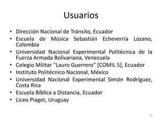 Usuarios
• Dirección Nacional de Tránsito, Ecuador
• Escuela de Música Sebastián Echeverría Lozano,
  Colombia
• Universidad Nacional Experimental Politécnica de la
  Fuerza Armada Bolivariana, Venezuela
• Colegio Militar "Lauro Guerrero" [COMIL 5], Ecuador
• Instituto Politécnico Nacional, México
• Universidad Nacional Experimental Simón Rodríguez,
  Costa Rica
• Escuela Bíblica a Distancia, Ecuador
• Liceo Piaget, Uruguay

                                                   26
 