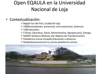 Open EQAULA en la Universidad
          Nacional de Loja
• Contextualización:
         Región Sur del País, Ciudad de Loja.
         19000 estudiantes, presencial, semi-presencial, distancia.
         1200 docentes.
         5 Áreas: Educativa, Salud, Administrativa, Agropecuaria, Energía.
         SAMOT (Sistema Modular por Objetos de Transformación)
         Plataforma virtual (moodle) Educación a distancia
         Modalidad presencial no cuenta plataforma virtual.




                                                                          27
 