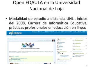 Open EQAULA en la Universidad
          Nacional de Loja
• Modalidad de estudio a distancia UNL , inicios
  del 2008, Carrera de Informática Educativa,
  prácticas profesionales en educación en línea:




                                               28
 