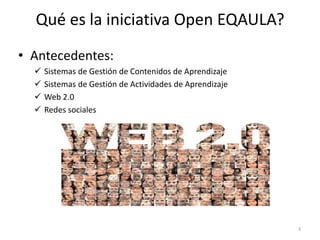 Qué es la iniciativa Open EQAULA?
• Antecedentes:
     Sistemas de Gestión de Contenidos de Aprendizaje
     Sistemas de Gestión de Actividades de Aprendizaje
     Web 2.0
     Redes sociales




                                                          3
 