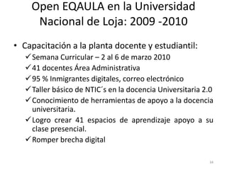 Open EQAULA en la Universidad
     Nacional de Loja: 2009 -2010
• Capacitación a la planta docente y estudiantil:
   Semana Curricular – 2 al 6 de marzo 2010
   41 docentes Área Administrativa
   95 % Inmigrantes digitales, correo electrónico
   Taller básico de NTIC´s en la docencia Universitaria 2.0
   Conocimiento de herramientas de apoyo a la docencia
    universitaria.
   Logro crear 41 espacios de aprendizaje apoyo a su
    clase presencial.
   Romper brecha digital

                                                          34
 