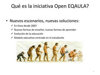 Qué es la iniciativa Open EQAULA?

• Nuevos escenarios, nuevas soluciones:
     En línea desde 2007
     Nuevas formas de enseñar, nuevas formas de aprender
     Evolución de la educación
     Modelo educativo centrado en el estudiante




                                                            4
 