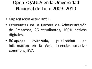 Open EQAULA en la Universidad
     Nacional de Loja: 2009 -2010
• Capacitación estudiantil:
• Estudiantes de la Carrera de Administración
  de Empresas, 26 estudiantes, 100% nativos
  digitales.
• Búsqueda      avanzada,   publicación    de
  información en la Web, licencias creative
  commons, EVA.


                                            42
 