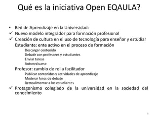 Qué es la iniciativa Open EQAULA?

• Red de Aprendizaje en la Universidad:
 Nuevo modelo integrador para formación profesional
 Creación de cultura en el uso de tecnología para enseñar y estudiar
  Estudiante: ente activo en el proceso de formación
       Descargar contenido
       Debatir con profesores y estudiantes
       Enviar tareas
       Autoevaluarse
  Profesor: cambio de rol a facilitador
       Publicar contenidos y actividades de aprendizaje
       Moderar foros de debate
       Retroalimentar a los estudiantes
 Protagonismo colegiado de la universidad en la sociedad del
  conocimiento



                                                                        6
 